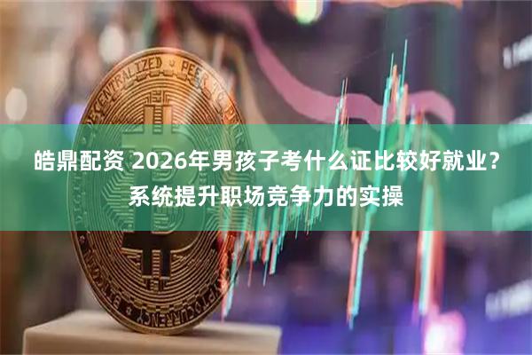 皓鼎配资 2026年男孩子考什么证比较好就业？系统提升职场竞争力的实操